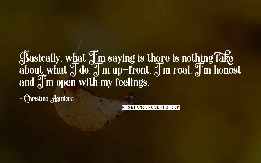 Christina Aguilera Quotes: Basically, what I'm saying is there is nothing fake about what I do. I'm up-front, I'm real, I'm honest and I'm open with my feelings.