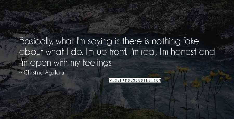 Christina Aguilera Quotes: Basically, what I'm saying is there is nothing fake about what I do. I'm up-front, I'm real, I'm honest and I'm open with my feelings.