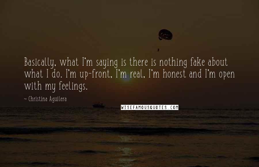 Christina Aguilera Quotes: Basically, what I'm saying is there is nothing fake about what I do. I'm up-front, I'm real, I'm honest and I'm open with my feelings.
