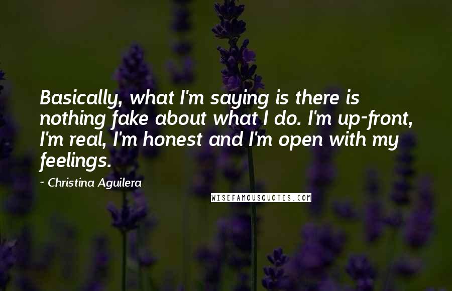 Christina Aguilera Quotes: Basically, what I'm saying is there is nothing fake about what I do. I'm up-front, I'm real, I'm honest and I'm open with my feelings.