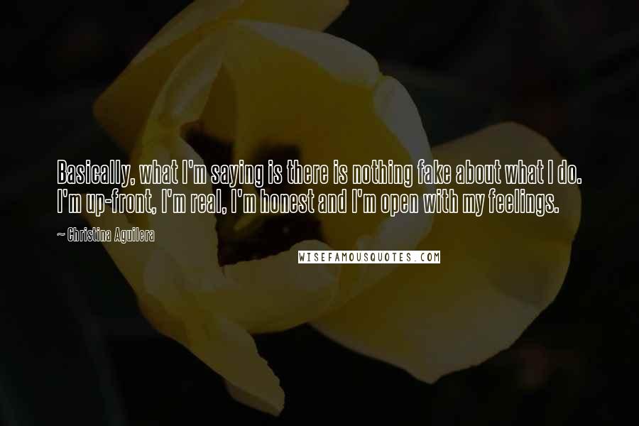 Christina Aguilera Quotes: Basically, what I'm saying is there is nothing fake about what I do. I'm up-front, I'm real, I'm honest and I'm open with my feelings.