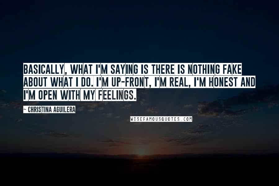 Christina Aguilera Quotes: Basically, what I'm saying is there is nothing fake about what I do. I'm up-front, I'm real, I'm honest and I'm open with my feelings.