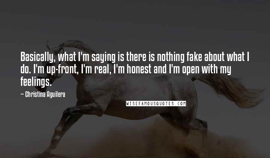 Christina Aguilera Quotes: Basically, what I'm saying is there is nothing fake about what I do. I'm up-front, I'm real, I'm honest and I'm open with my feelings.