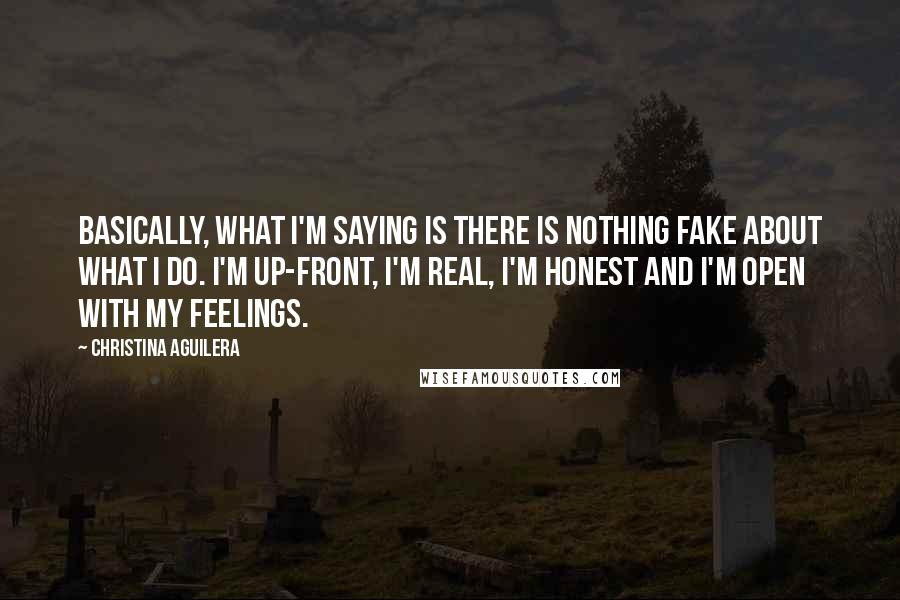 Christina Aguilera Quotes: Basically, what I'm saying is there is nothing fake about what I do. I'm up-front, I'm real, I'm honest and I'm open with my feelings.