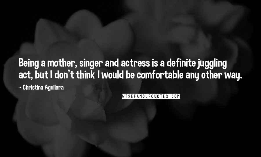 Christina Aguilera Quotes: Being a mother, singer and actress is a definite juggling act, but I don't think I would be comfortable any other way.