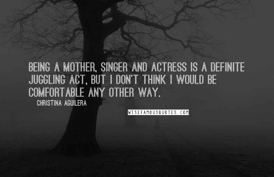 Christina Aguilera Quotes: Being a mother, singer and actress is a definite juggling act, but I don't think I would be comfortable any other way.