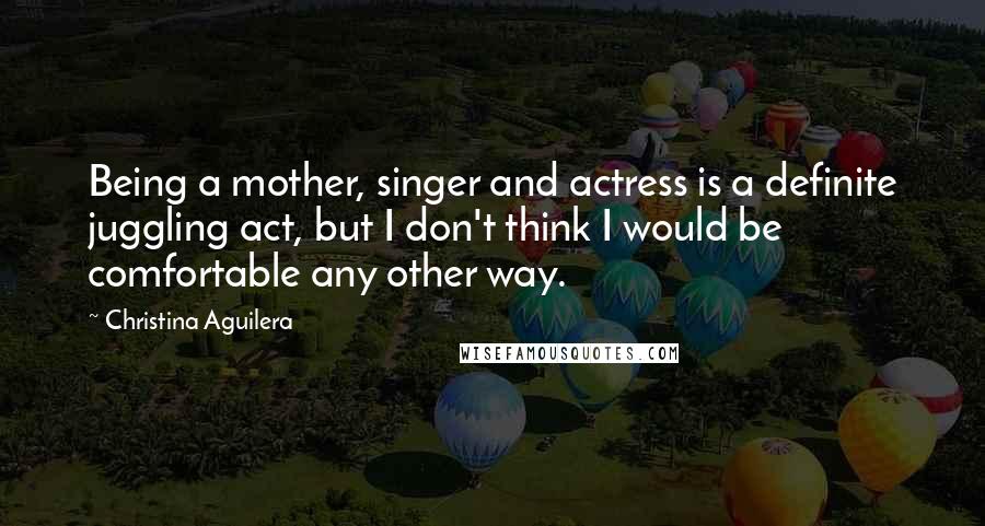 Christina Aguilera Quotes: Being a mother, singer and actress is a definite juggling act, but I don't think I would be comfortable any other way.