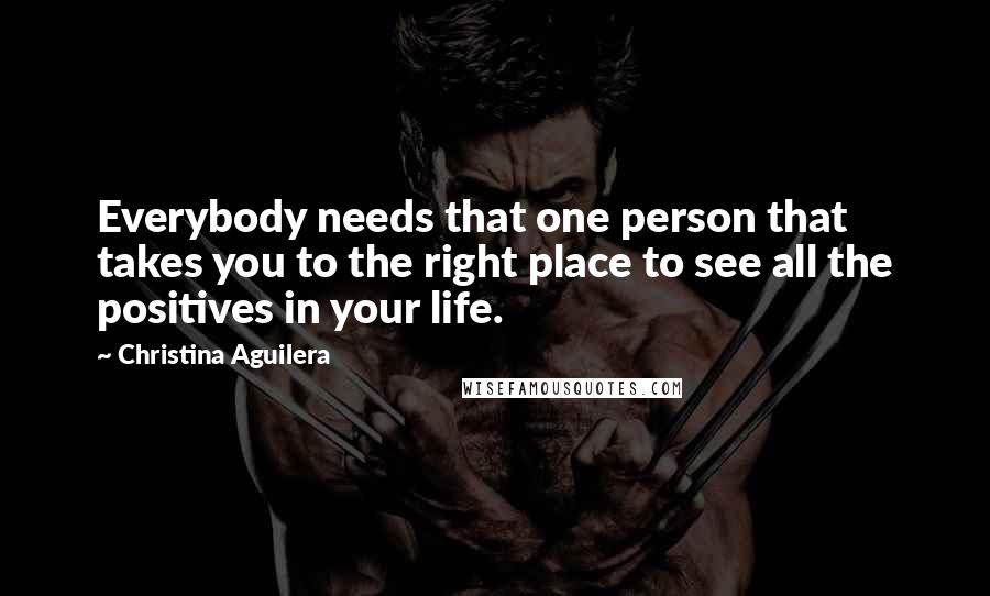 Christina Aguilera Quotes: Everybody needs that one person that takes you to the right place to see all the positives in your life.