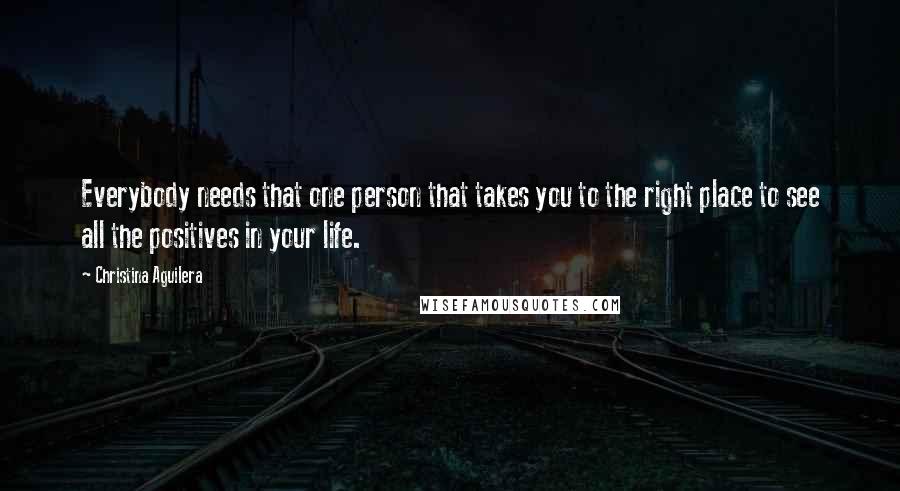 Christina Aguilera Quotes: Everybody needs that one person that takes you to the right place to see all the positives in your life.