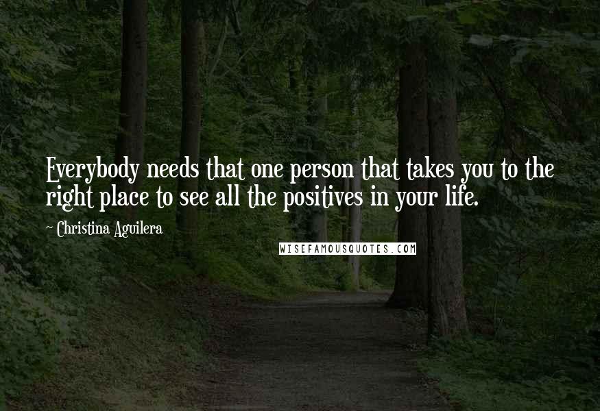 Christina Aguilera Quotes: Everybody needs that one person that takes you to the right place to see all the positives in your life.