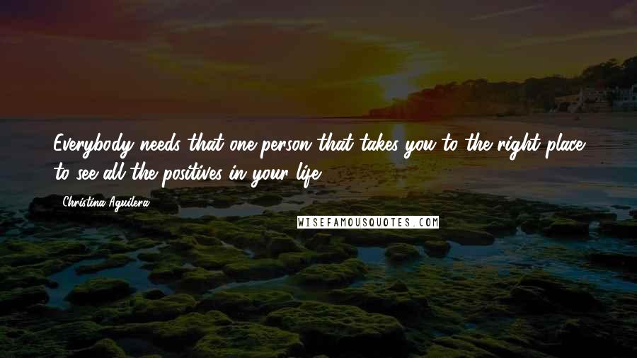 Christina Aguilera Quotes: Everybody needs that one person that takes you to the right place to see all the positives in your life.