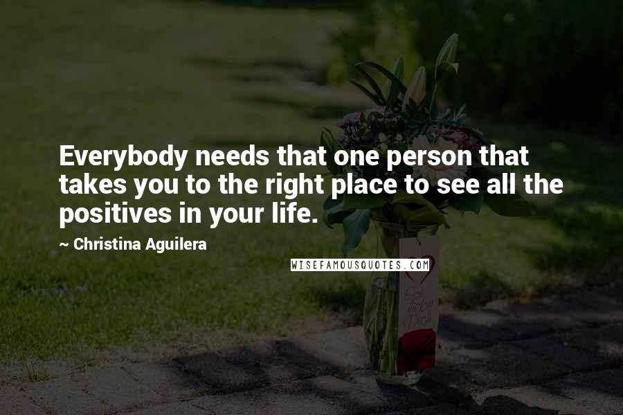Christina Aguilera Quotes: Everybody needs that one person that takes you to the right place to see all the positives in your life.