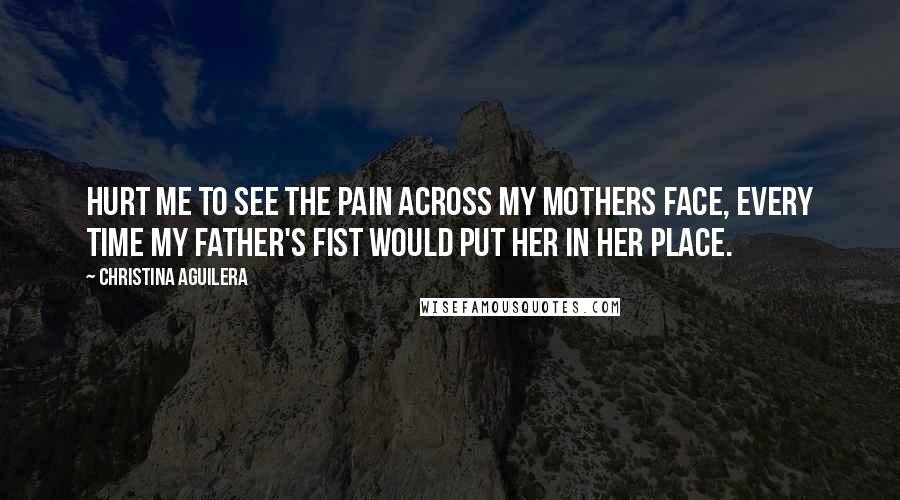 Christina Aguilera Quotes: Hurt me to see the pain across my mothers face, every time my father's fist would put her in her place.