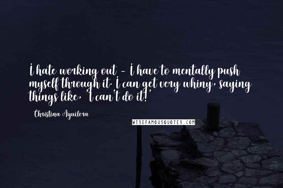 Christina Aguilera Quotes: I hate working out - I have to mentally push myself through it. I can get very whiny, saying things like, 'I can't do it!'