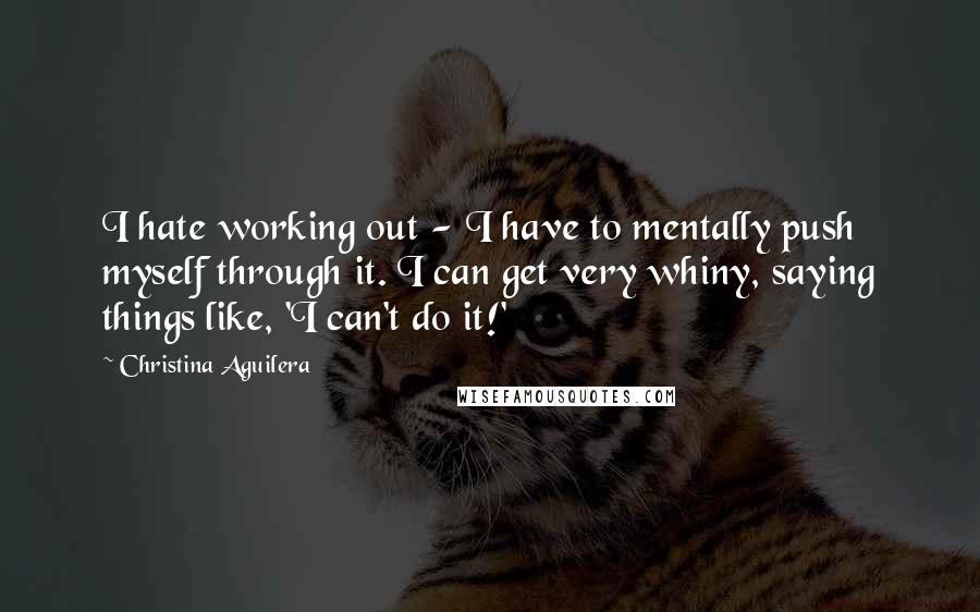 Christina Aguilera Quotes: I hate working out - I have to mentally push myself through it. I can get very whiny, saying things like, 'I can't do it!'