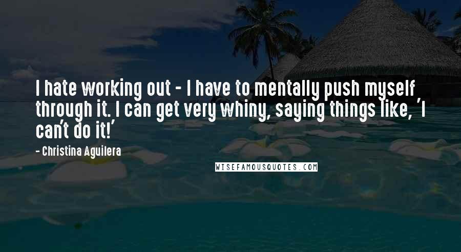 Christina Aguilera Quotes: I hate working out - I have to mentally push myself through it. I can get very whiny, saying things like, 'I can't do it!'
