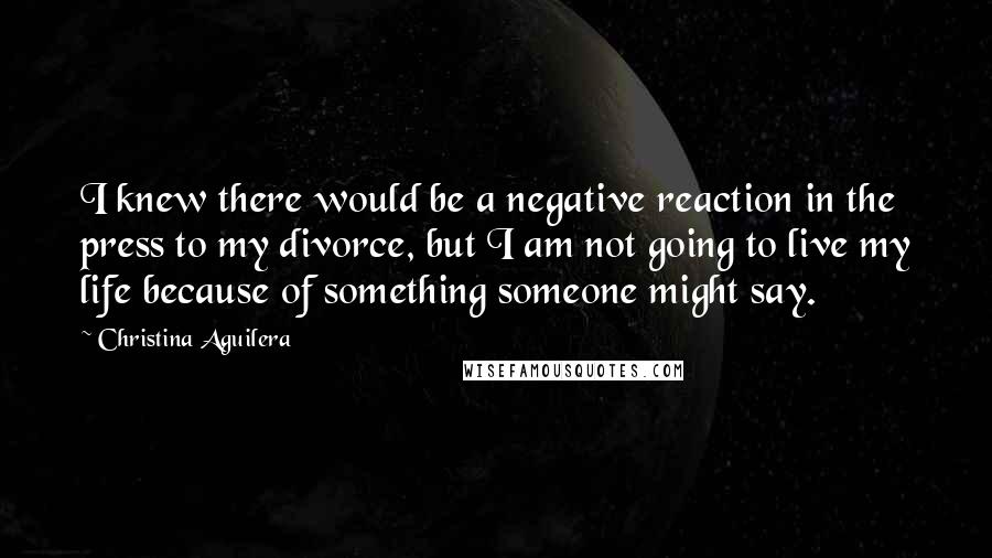 Christina Aguilera Quotes: I knew there would be a negative reaction in the press to my divorce, but I am not going to live my life because of something someone might say.