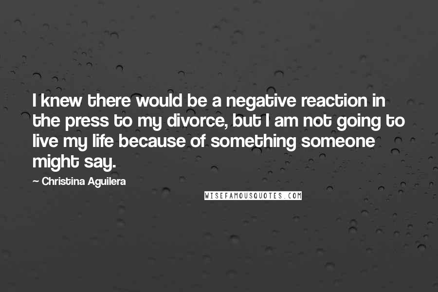 Christina Aguilera Quotes: I knew there would be a negative reaction in the press to my divorce, but I am not going to live my life because of something someone might say.