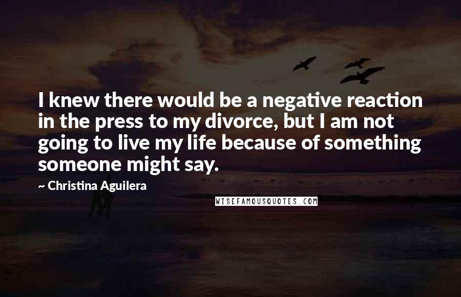 Christina Aguilera Quotes: I knew there would be a negative reaction in the press to my divorce, but I am not going to live my life because of something someone might say.