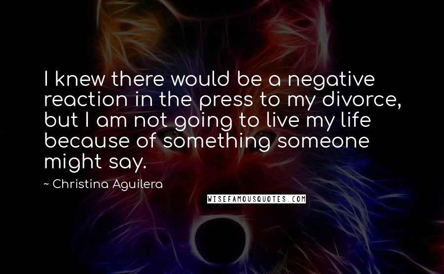 Christina Aguilera Quotes: I knew there would be a negative reaction in the press to my divorce, but I am not going to live my life because of something someone might say.