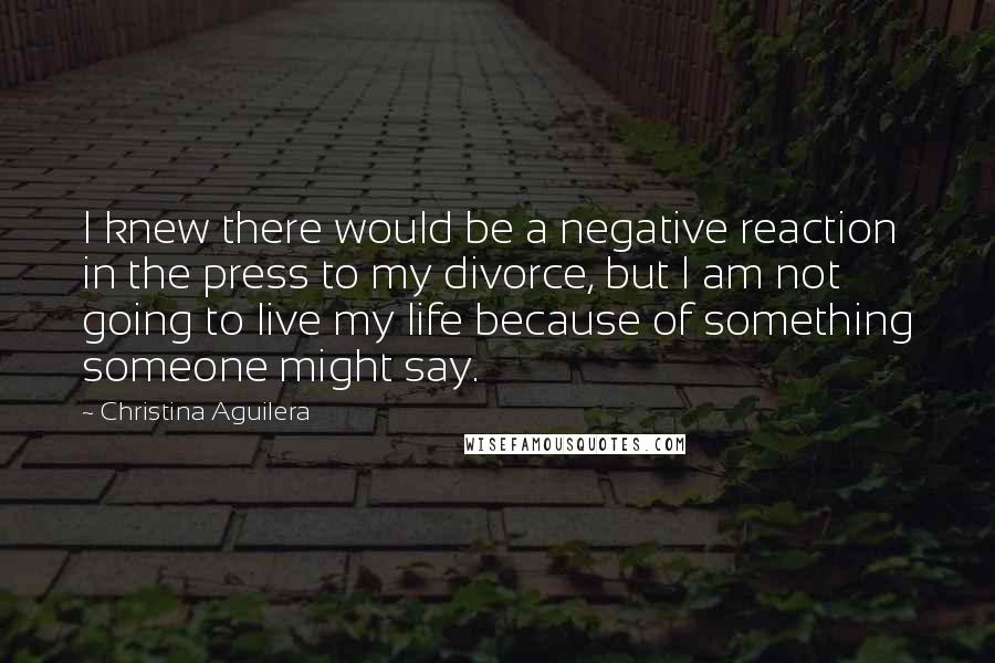 Christina Aguilera Quotes: I knew there would be a negative reaction in the press to my divorce, but I am not going to live my life because of something someone might say.