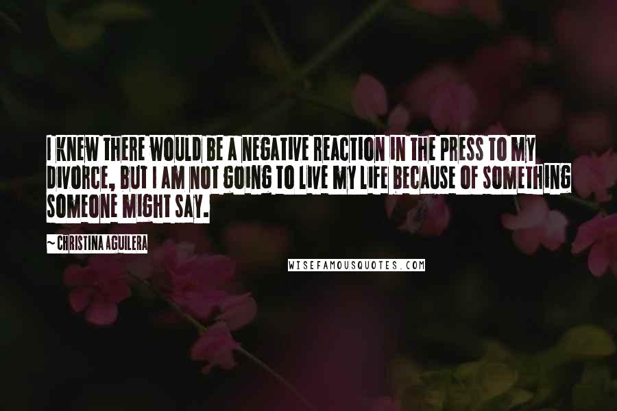 Christina Aguilera Quotes: I knew there would be a negative reaction in the press to my divorce, but I am not going to live my life because of something someone might say.