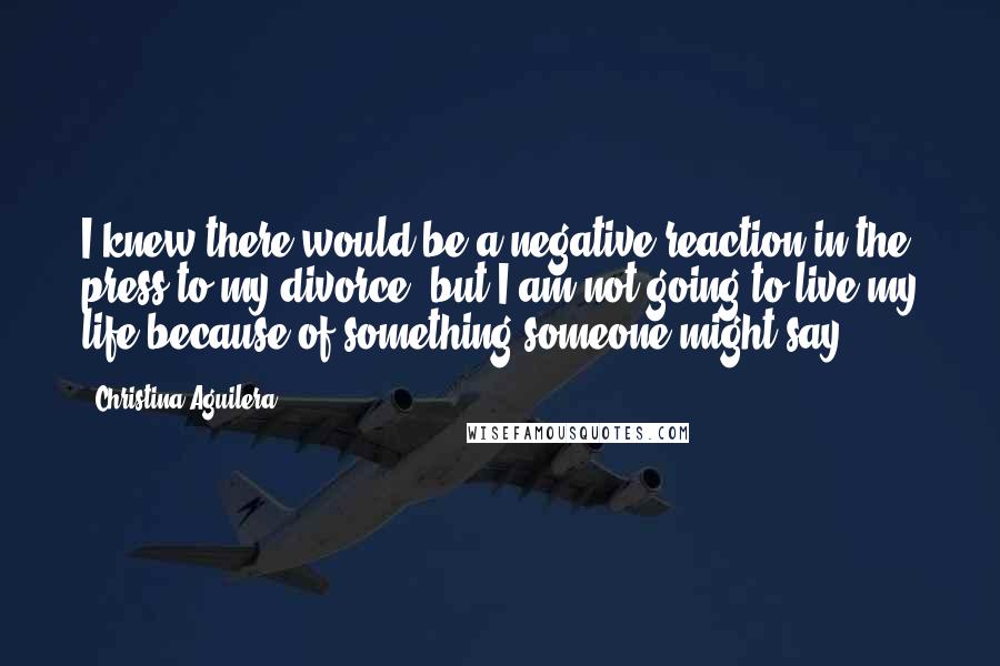 Christina Aguilera Quotes: I knew there would be a negative reaction in the press to my divorce, but I am not going to live my life because of something someone might say.