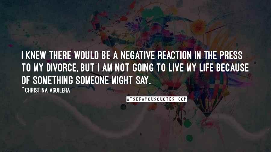 Christina Aguilera Quotes: I knew there would be a negative reaction in the press to my divorce, but I am not going to live my life because of something someone might say.