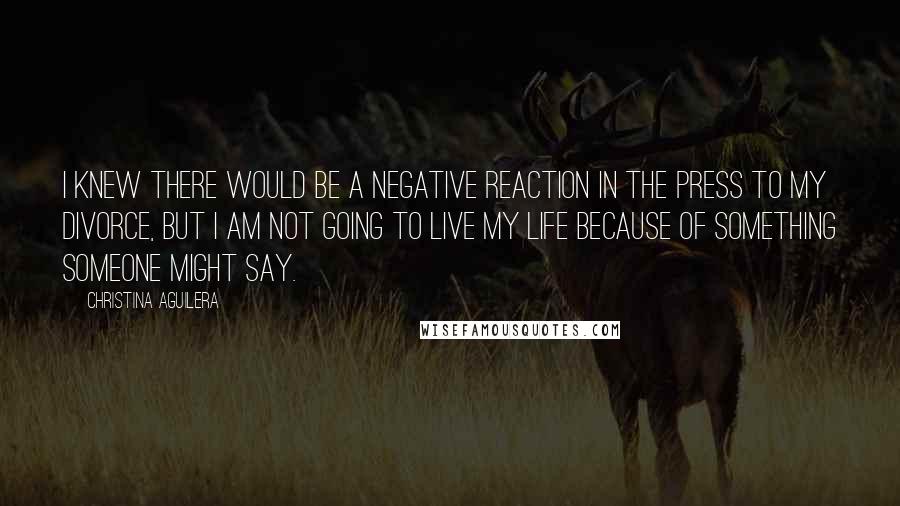 Christina Aguilera Quotes: I knew there would be a negative reaction in the press to my divorce, but I am not going to live my life because of something someone might say.