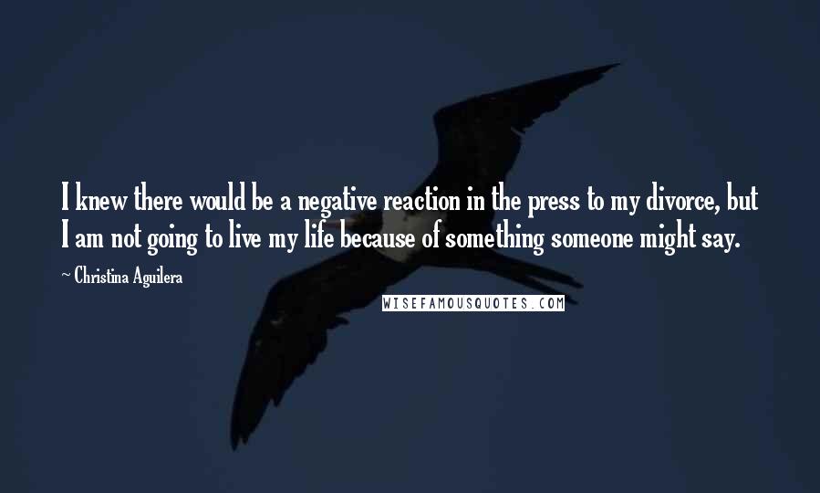 Christina Aguilera Quotes: I knew there would be a negative reaction in the press to my divorce, but I am not going to live my life because of something someone might say.