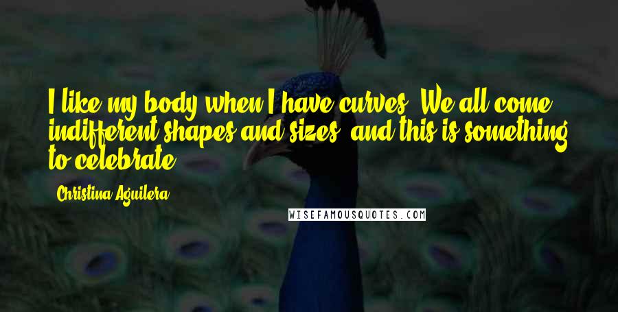 Christina Aguilera Quotes: I like my body when I have curves. We all come indifferent shapes and sizes, and this is something to celebrate.