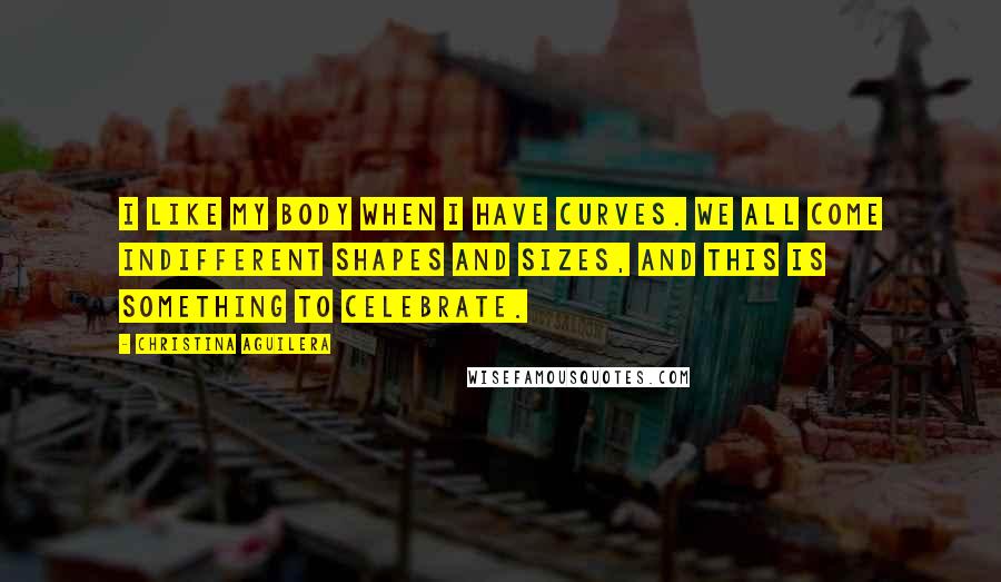 Christina Aguilera Quotes: I like my body when I have curves. We all come indifferent shapes and sizes, and this is something to celebrate.