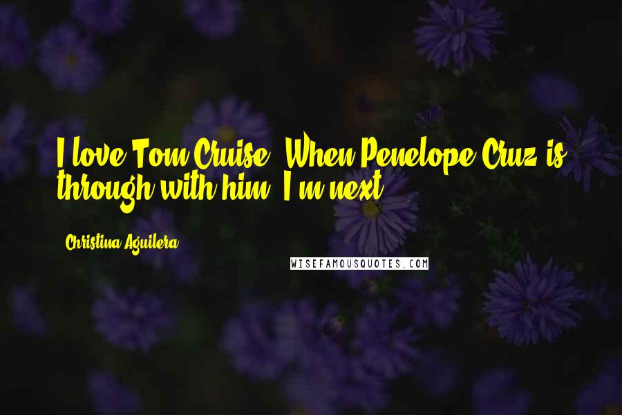 Christina Aguilera Quotes: I love Tom Cruise. When Penelope Cruz is through with him, I'm next.