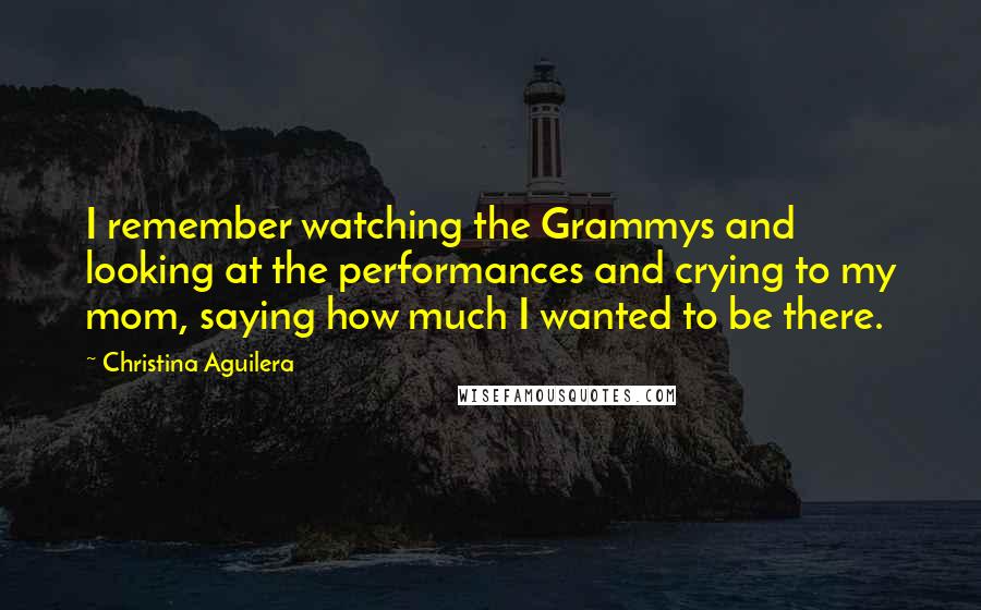 Christina Aguilera Quotes: I remember watching the Grammys and looking at the performances and crying to my mom, saying how much I wanted to be there.