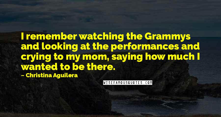 Christina Aguilera Quotes: I remember watching the Grammys and looking at the performances and crying to my mom, saying how much I wanted to be there.