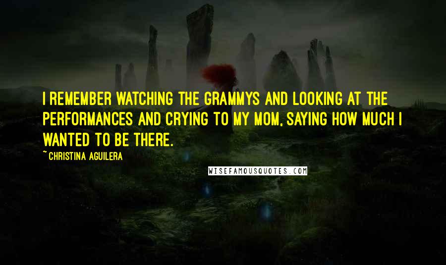 Christina Aguilera Quotes: I remember watching the Grammys and looking at the performances and crying to my mom, saying how much I wanted to be there.