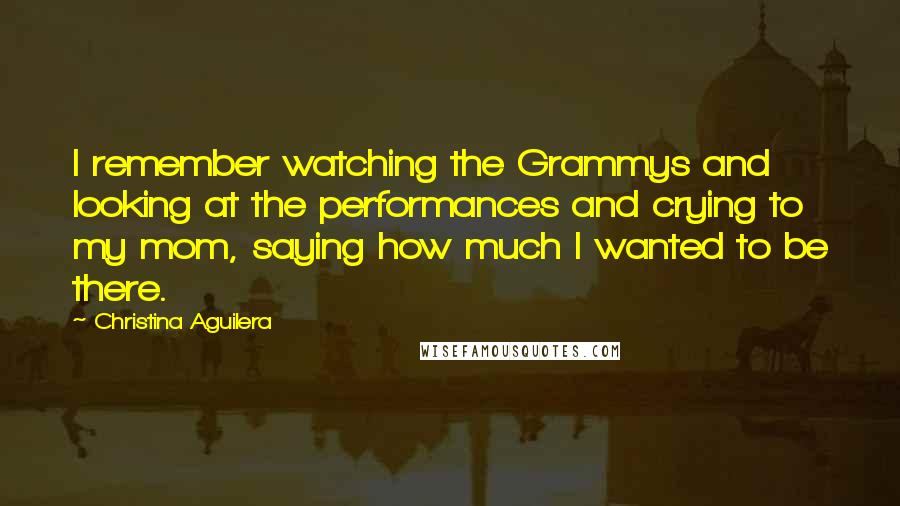 Christina Aguilera Quotes: I remember watching the Grammys and looking at the performances and crying to my mom, saying how much I wanted to be there.