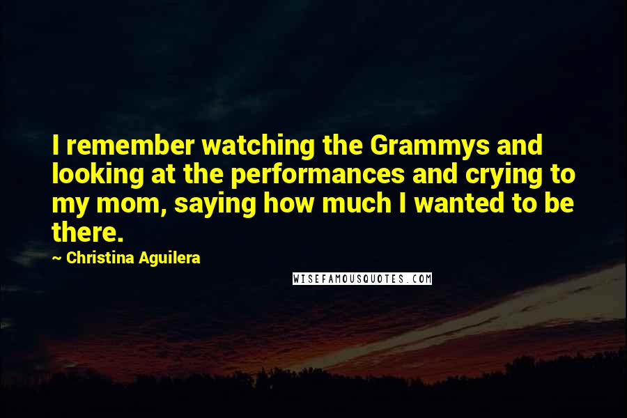 Christina Aguilera Quotes: I remember watching the Grammys and looking at the performances and crying to my mom, saying how much I wanted to be there.