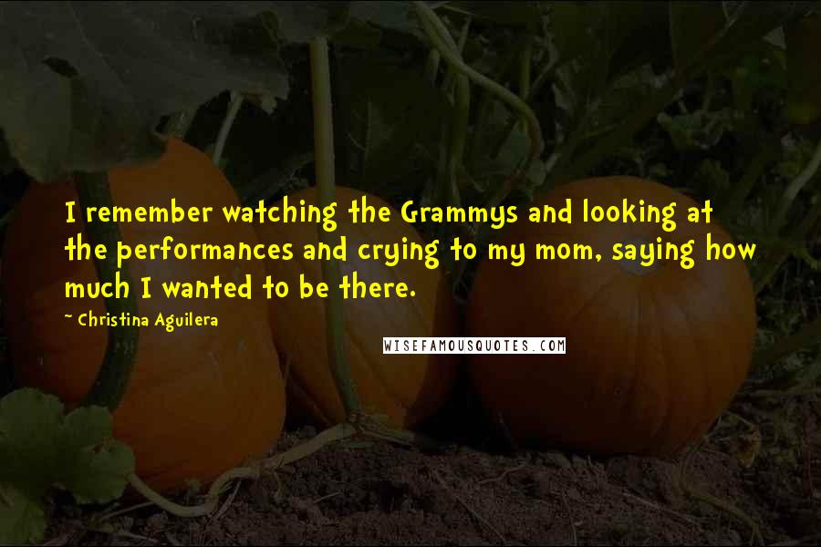 Christina Aguilera Quotes: I remember watching the Grammys and looking at the performances and crying to my mom, saying how much I wanted to be there.