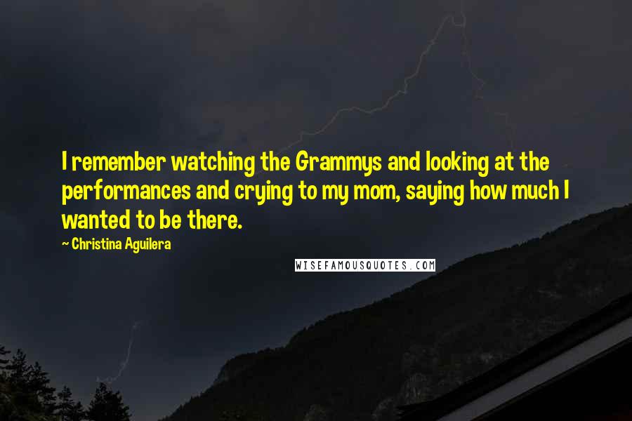 Christina Aguilera Quotes: I remember watching the Grammys and looking at the performances and crying to my mom, saying how much I wanted to be there.