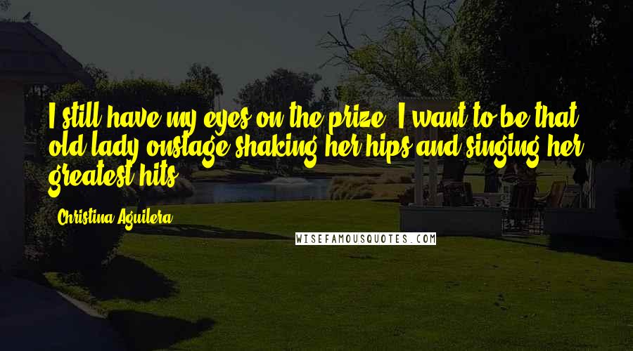 Christina Aguilera Quotes: I still have my eyes on the prize: I want to be that old lady onstage shaking her hips and singing her greatest hits.