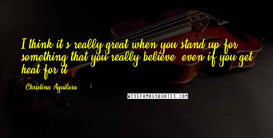 Christina Aguilera Quotes: I think it's really great when you stand up for something that you really believe, even if you get heat for it.