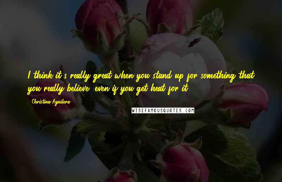 Christina Aguilera Quotes: I think it's really great when you stand up for something that you really believe, even if you get heat for it.