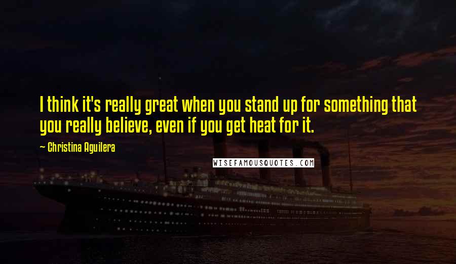 Christina Aguilera Quotes: I think it's really great when you stand up for something that you really believe, even if you get heat for it.