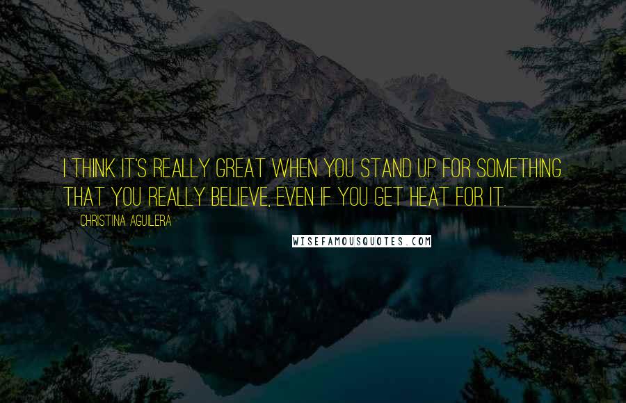 Christina Aguilera Quotes: I think it's really great when you stand up for something that you really believe, even if you get heat for it.