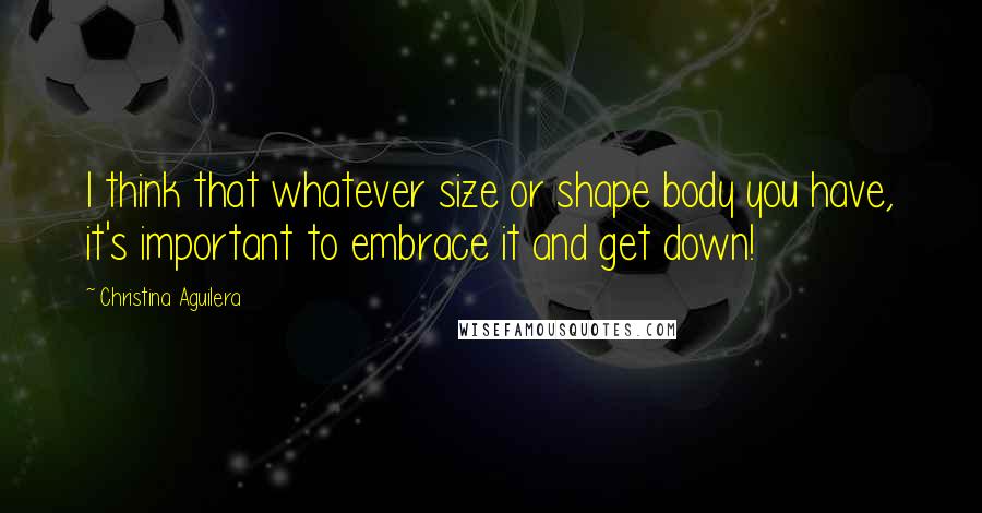 Christina Aguilera Quotes: I think that whatever size or shape body you have, it's important to embrace it and get down!