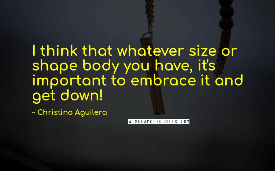 Christina Aguilera Quotes: I think that whatever size or shape body you have, it's important to embrace it and get down!