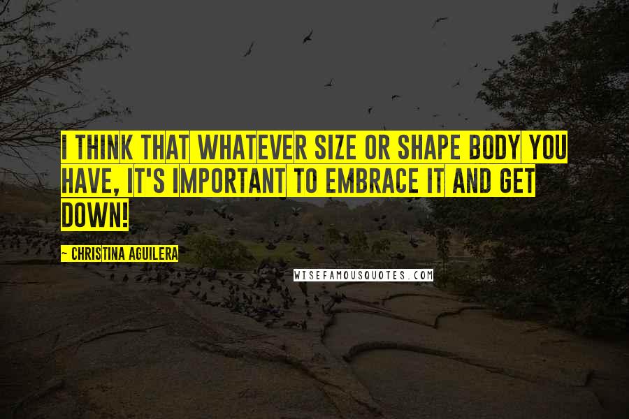 Christina Aguilera Quotes: I think that whatever size or shape body you have, it's important to embrace it and get down!