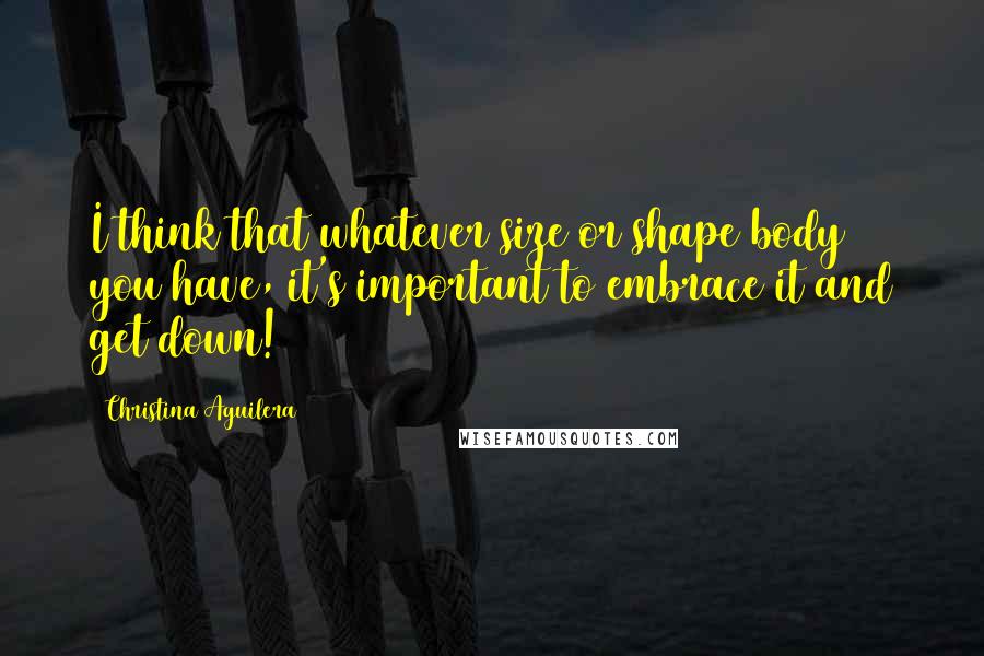 Christina Aguilera Quotes: I think that whatever size or shape body you have, it's important to embrace it and get down!