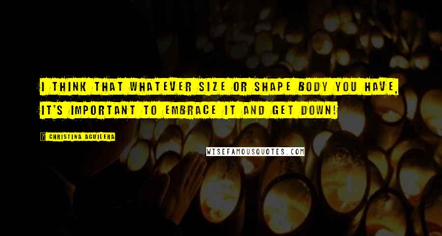 Christina Aguilera Quotes: I think that whatever size or shape body you have, it's important to embrace it and get down!
